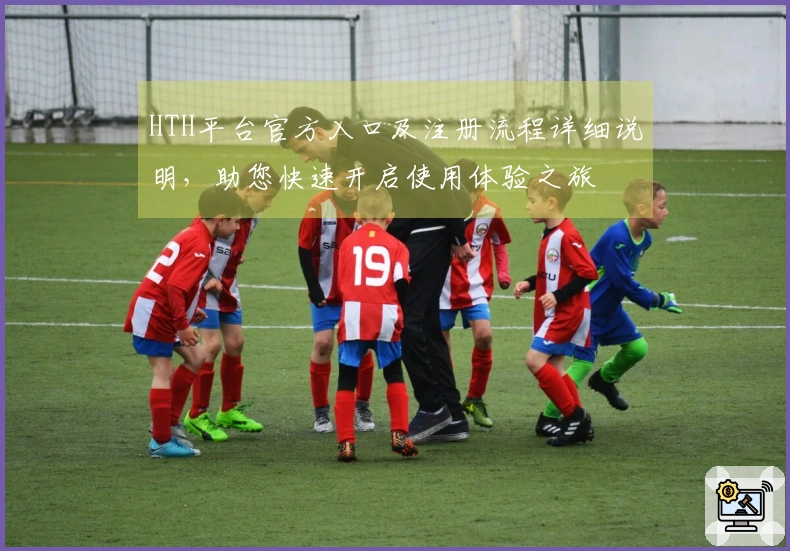 HTH平台官方入口及注册流程详细说明，助您快速开启使用体验之旅